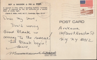 Post card from Madeline Gins to Arakawa that reads:

Dear my Love,
Don't worry
Good Blank is
coming to the rescue!
Let Blank begin!
love,
MmmmmmmmadelineGins